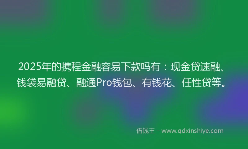 2025年的携程金融容易下款吗有：现金贷速融、钱袋易融贷、融通Pro钱包、有钱花、任性贷等。