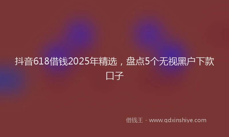 抖音618借钱2025年精选，盘点5个无视黑户下款口子