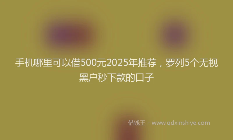 手机哪里可以借500元2025年推荐，罗列5个无视黑户秒下款的口子