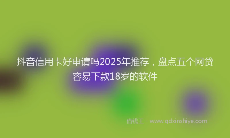 抖音信用卡好申请吗2025年推荐，盘点五个网贷容易下款18岁的软件