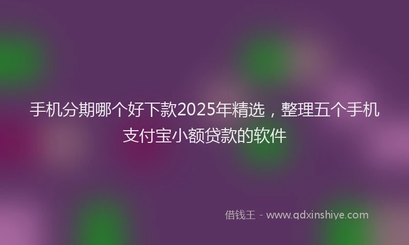 手机分期哪个好下款2025年精选，整理五个手机支付宝小额贷款的软件