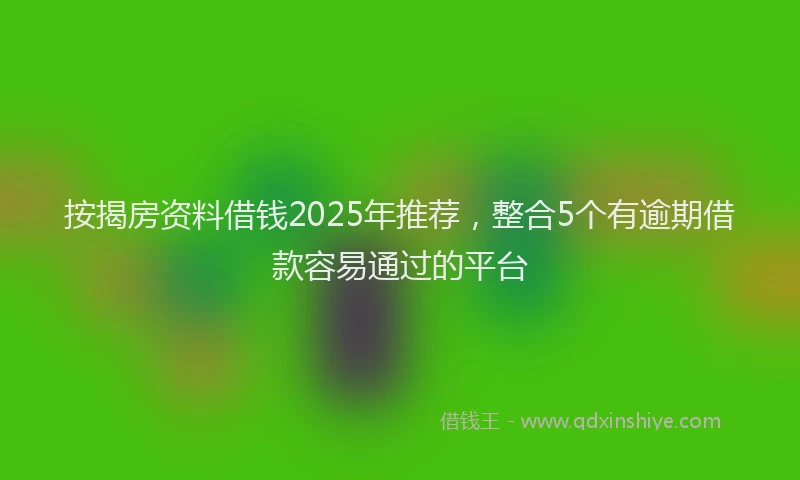 按揭房资料借钱2025年推荐，整合5个有逾期借款容易通过的平台