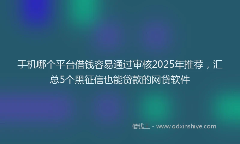 手机哪个平台借钱容易通过审核2025年推荐，汇总5个黑征信也能贷款的网贷软件