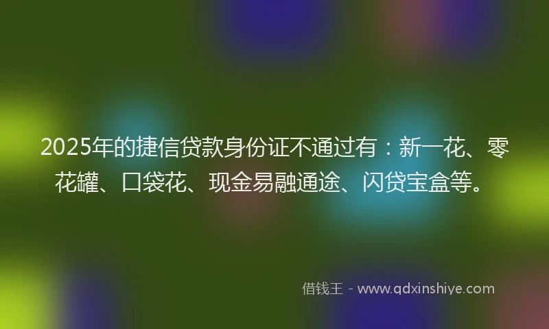 2025年的捷信贷款身份证不通过有：新一花、零花罐、口袋花、现金易融通途、闪贷宝盒等。