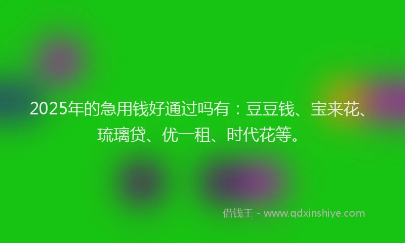 2025年的急用钱好通过吗有：豆豆钱、宝来花、琉璃贷、优一租、时代花等。