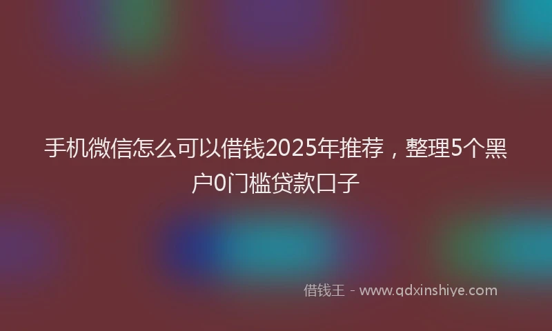 手机微信怎么可以借钱2025年推荐，整理5个黑户0门槛贷款口子
