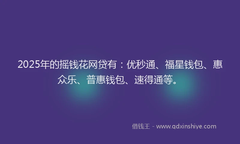 2025年的摇钱花网贷有：优秒通、福星钱包、惠众乐、普惠钱包、速得通等。