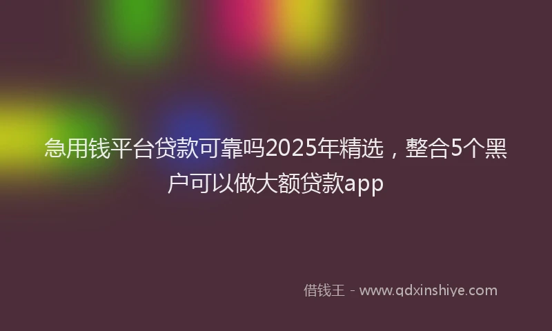 急用钱平台贷款可靠吗2025年精选，整合5个黑户可以做大额贷款app
