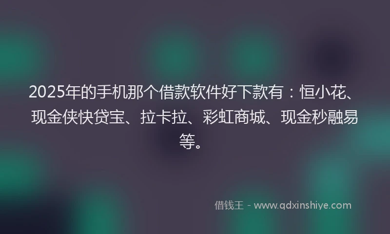 2025年的手机那个借款软件好下款有：恒小花、现金侠快贷宝、拉卡拉、彩虹商城、现金秒融易等。