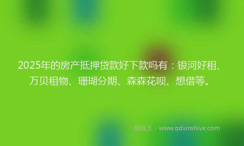 2025年的房产抵押贷款好下款吗有：银河好租、万贝租物、珊瑚分期、森森花呗、想借等。