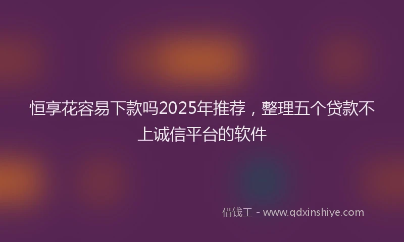 恒享花容易下款吗2025年推荐，整理五个贷款不上诚信平台的软件