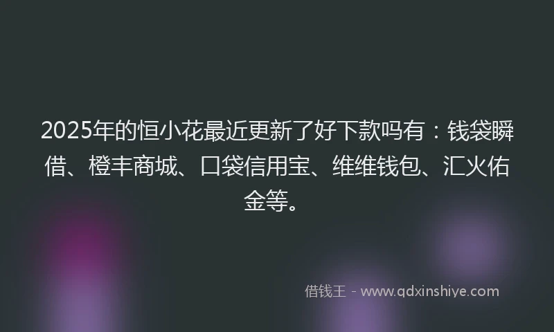 2025年的恒小花最近更新了好下款吗有：钱袋瞬借、橙丰商城、口袋信用宝、维维钱包、汇火佑金等。