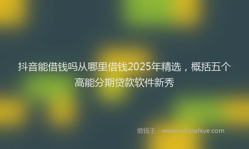 抖音能借钱吗从哪里借钱2025年精选，概括五个高能分期贷款软件新秀