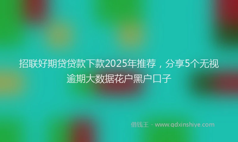 招联好期贷贷款下款2025年推荐，分享5个无视逾期大数据花户黑户口子