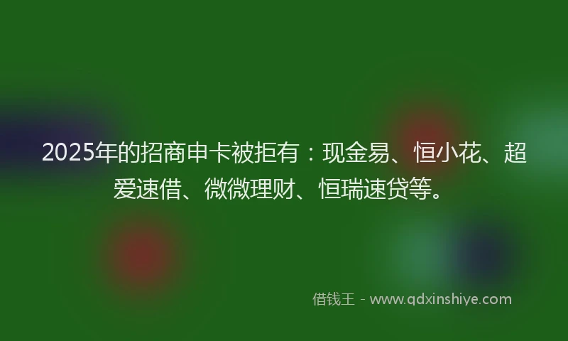 2025年的招商申卡被拒有：现金易、恒小花、超爱速借、微微理财、恒瑞速贷等。