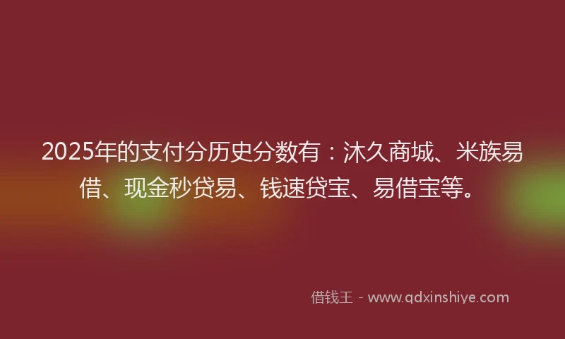 2025年的支付分历史分数有：沐久商城、米族易借、现金秒贷易、钱速贷宝、易借宝等。