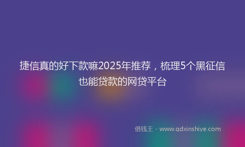 捷信真的好下款嘛2025年推荐，梳理5个黑征信也能贷款的网贷平台