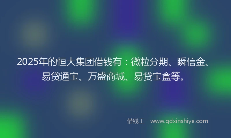 2025年的恒大集团借钱有：微粒分期、瞬信金、易贷通宝、万盛商城、易贷宝盒等。
