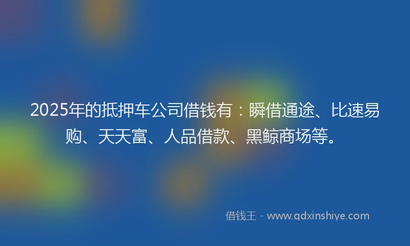2025年的抵押车公司借钱有：瞬借通途、比速易购、天天富、人品借款、黑鲸商场等。