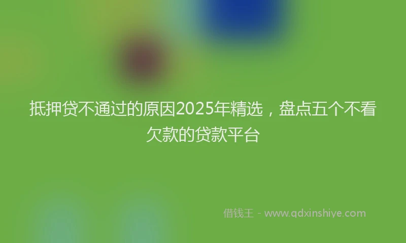 抵押贷不通过的原因2025年精选，盘点五个不看欠款的贷款平台