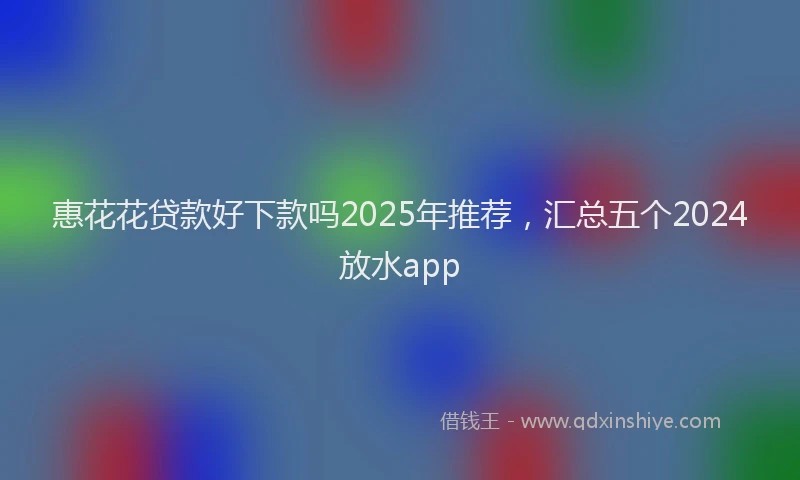 惠花花贷款好下款吗2025年推荐，汇总五个2024放水app