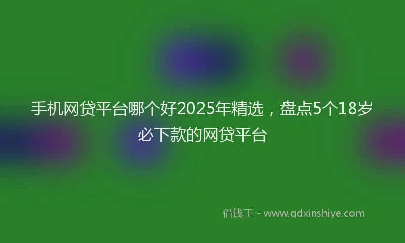 手机网贷平台哪个好2025年精选，盘点5个18岁必下款的网贷平台
