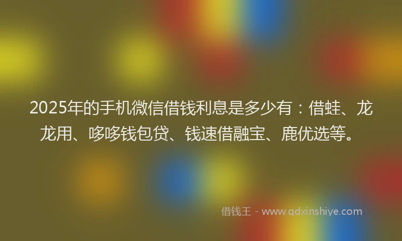 2025年的手机微信借钱利息是多少有：借蛙、龙龙用、哆哆钱包贷、钱速借融宝、鹿优选等。
