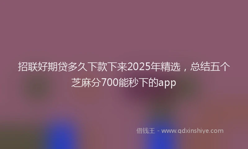 招联好期贷多久下款下来2025年精选，总结五个芝麻分700能秒下的app