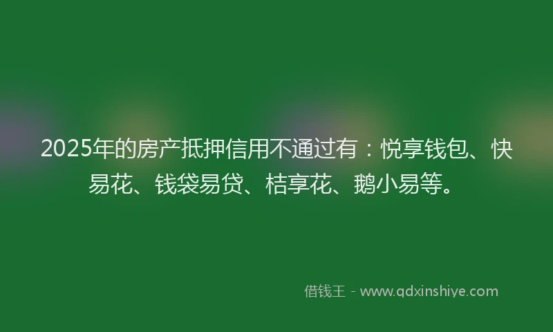2025年的房产抵押信用不通过有：悦享钱包、快易花、钱袋易贷、桔享花、鹅小易等。