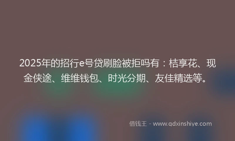 2025年的招行e号贷刷脸被拒吗有：桔享花、现金侠途、维维钱包、时光分期、友佳精选等。