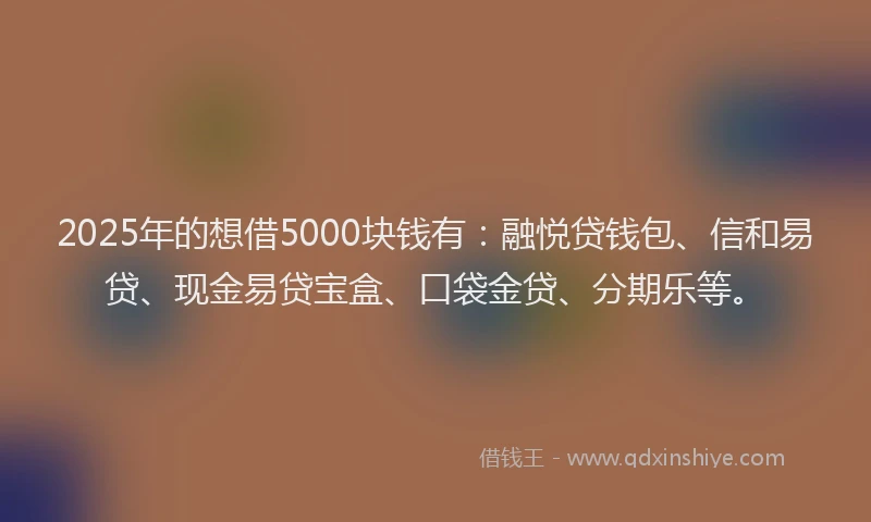 2025年的想借5000块钱有：融悦贷钱包、信和易贷、现金易贷宝盒、口袋金贷、分期乐等。