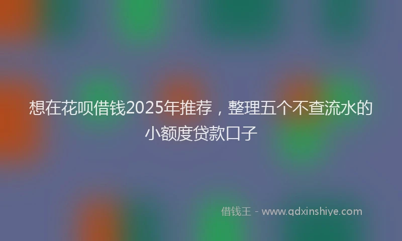 想在花呗借钱2025年推荐，整理五个不查流水的小额度贷款口子