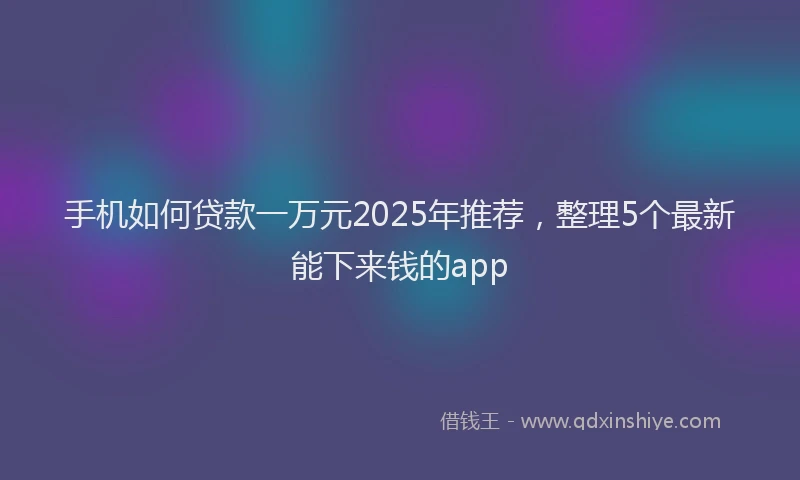 手机如何贷款一万元2025年推荐，整理5个最新能下来钱的app