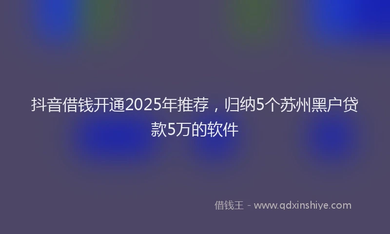 抖音借钱开通2025年推荐，归纳5个苏州黑户贷款5万的软件