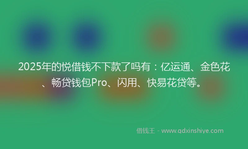 2025年的悦借钱不下款了吗有：亿运通、金色花、畅贷钱包Pro、闪用、快易花贷等。