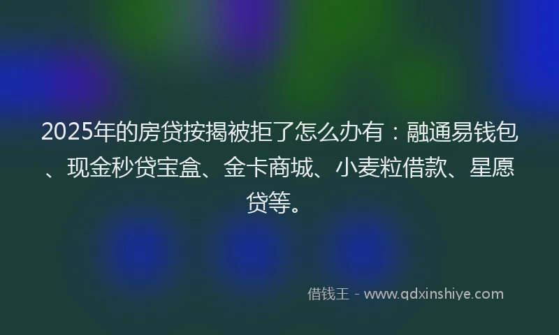 2025年的房贷按揭被拒了怎么办有：融通易钱包、现金秒贷宝盒、金卡商城、小麦粒借款、星愿贷等。