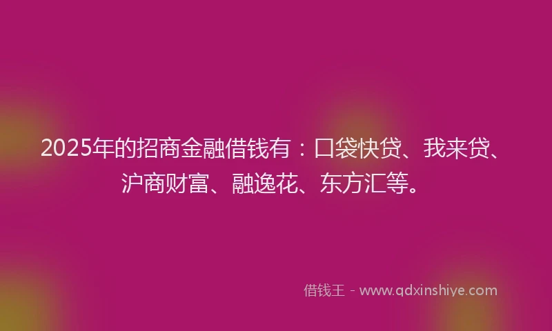 2025年的招商金融借钱有：口袋快贷、我来贷、沪商财富、融逸花、东方汇等。