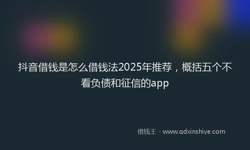 抖音借钱是怎么借钱法2025年推荐，概括五个不看负债和征信的app