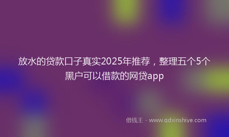 放水的贷款口子真实2025年推荐，整理五个5个黑户可以借款的网贷app