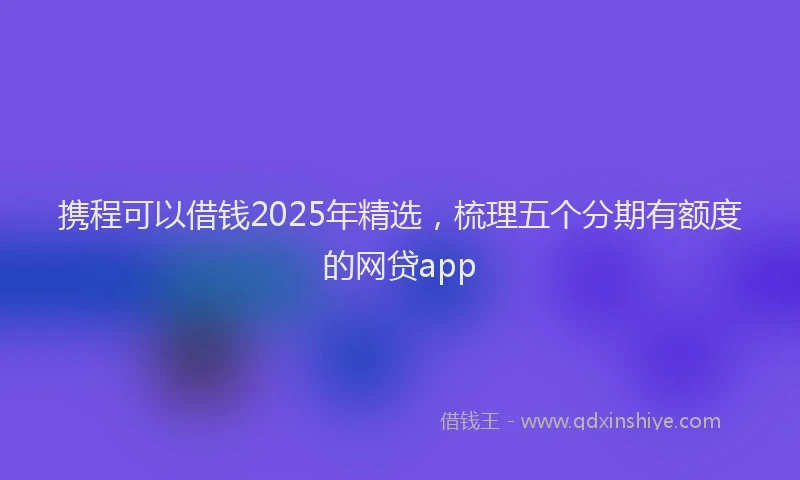携程可以借钱2025年精选，梳理五个分期有额度的网贷app