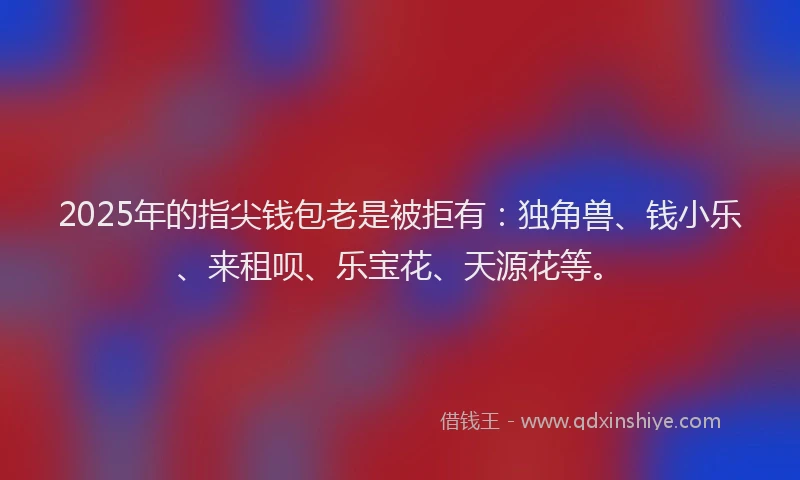 2025年的指尖钱包老是被拒有：独角兽、钱小乐、来租呗、乐宝花、天源花等。