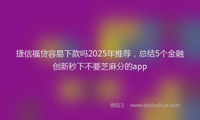 捷信福贷容易下款吗2025年推荐，总结5个金融创新秒下不要芝麻分的app