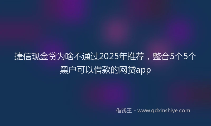 捷信现金贷为啥不通过2025年推荐，整合5个5个黑户可以借款的网贷app