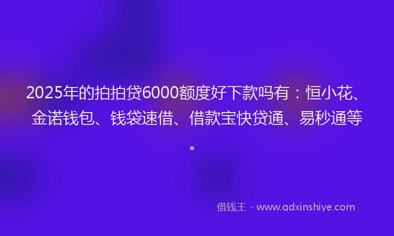2025年的拍拍贷6000额度好下款吗有：恒小花、金诺钱包、钱袋速借、借款宝快贷通、易秒通等。
