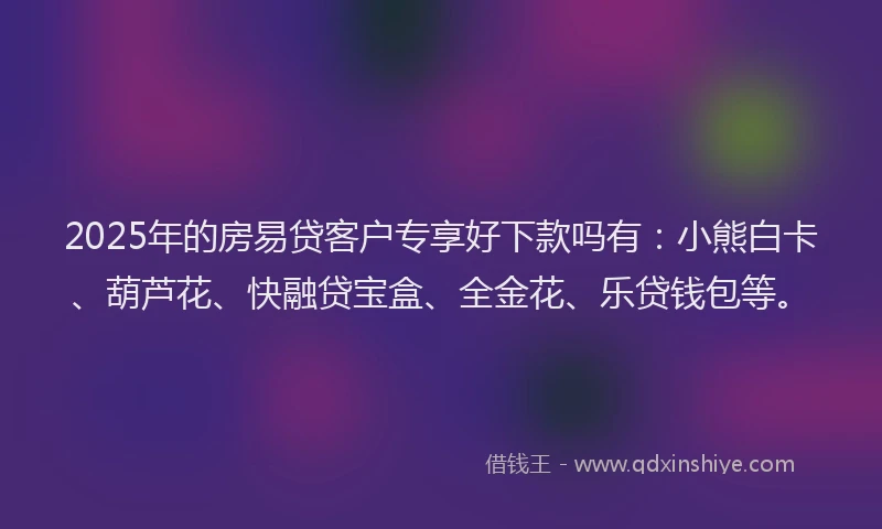 2025年的房易贷客户专享好下款吗有：小熊白卡、葫芦花、快融贷宝盒、全金花、乐贷钱包等。