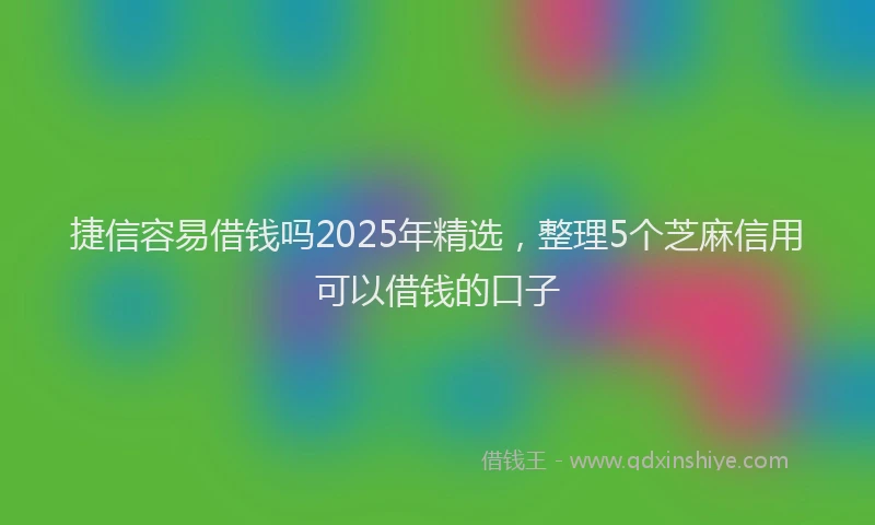 捷信容易借钱吗2025年精选，整理5个芝麻信用可以借钱的口子