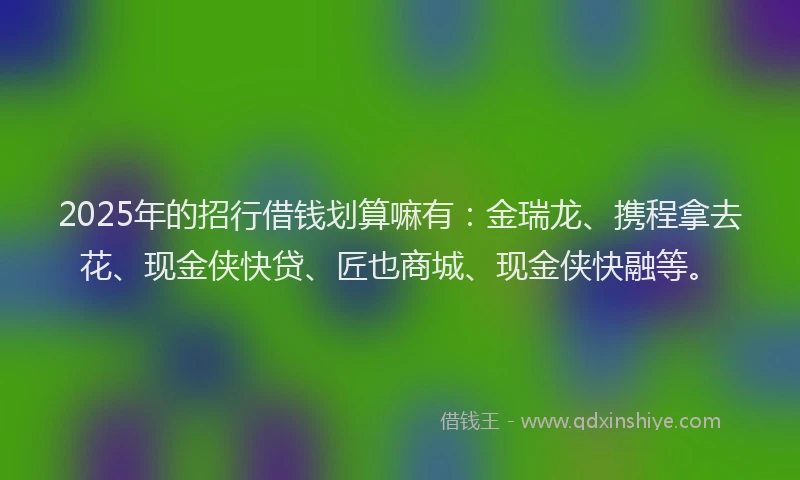 2025年的招行借钱划算嘛有：金瑞龙、携程拿去花、现金侠快贷、匠也商城、现金侠快融等。