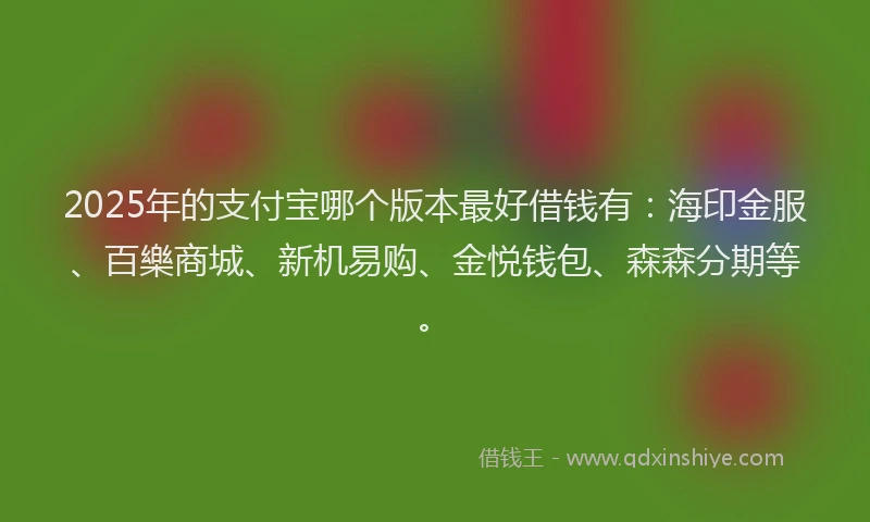 2025年的支付宝哪个版本最好借钱有：海印金服、百樂商城、新机易购、金悦钱包、森森分期等。