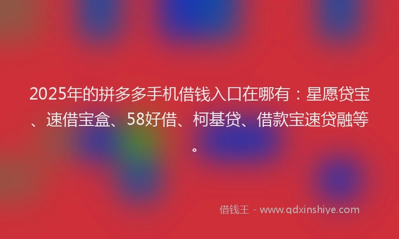 2025年的拼多多手机借钱入口在哪有：星愿贷宝、速借宝盒、58好借、柯基贷、借款宝速贷融等。