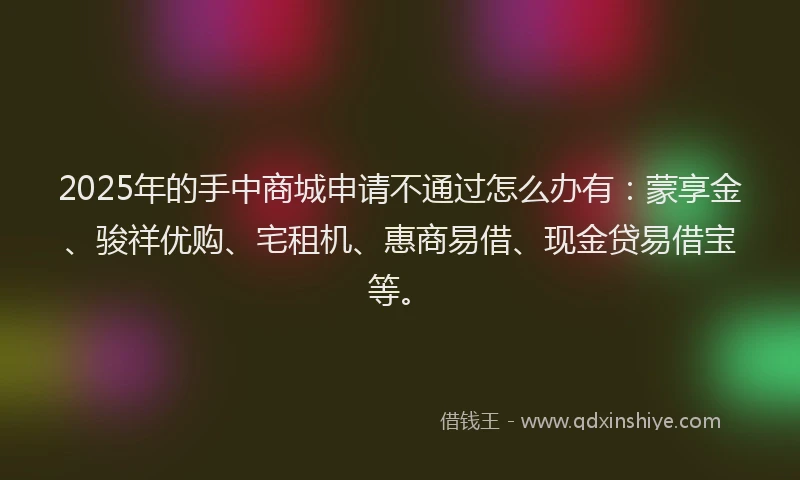 2025年的手中商城申请不通过怎么办有：蒙享金、骏祥优购、宅租机、惠商易借、现金贷易借宝等。